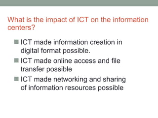 What is the impact of ICT on the information
centers?
 ICT made information creation in
digital format possible.
 ICT made online access and file
transfer possible
 ICT made networking and sharing
of information resources possible
 
