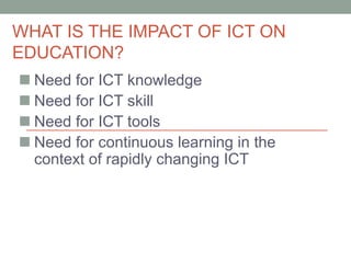 WHAT IS THE IMPACT OF ICT ON
EDUCATION?
 Need for ICT knowledge
 Need for ICT skill
 Need for ICT tools
 Need for continuous learning in the
context of rapidly changing ICT
 