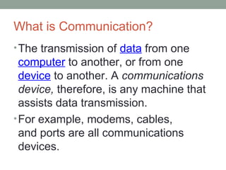 What is Communication?
•The transmission of data from one
computer to another, or from one
device to another. A communications
device, therefore, is any machine that
assists data transmission.
•For example, modems, cables,
and ports are all communications
devices.
 