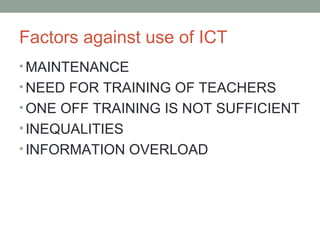• MAINTENANCE
• NEED FOR TRAINING OF TEACHERS
• ONE OFF TRAINING IS NOT SUFFICIENT
• INEQUALITIES
• INFORMATION OVERLOAD
Factors against use of ICT
 