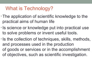 What is Technology?
•The application of scientific knowledge to the
practical aims of human life
•Is science or knowledge put into practical use
to solve problems or invent useful tools.
•Is the collection of techniques, skills, methods,
and processes used in the production
of goods or services or in the accomplishment
of objectives, such as scientific investigation.
 