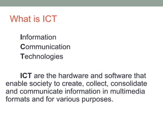 What is ICT
Information
Communication
Technologies
ICT are the hardware and software that
enable society to create, collect, consolidate
and communicate information in multimedia
formats and for various purposes.
 