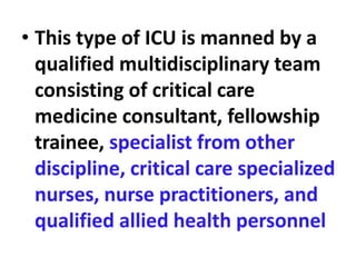 • This type of ICU is manned by a
qualified multidisciplinary team
consisting of critical care
medicine consultant, fellowship
trainee, specialist from other
discipline, critical care specialized
nurses, nurse practitioners, and
qualified allied health personnel
 