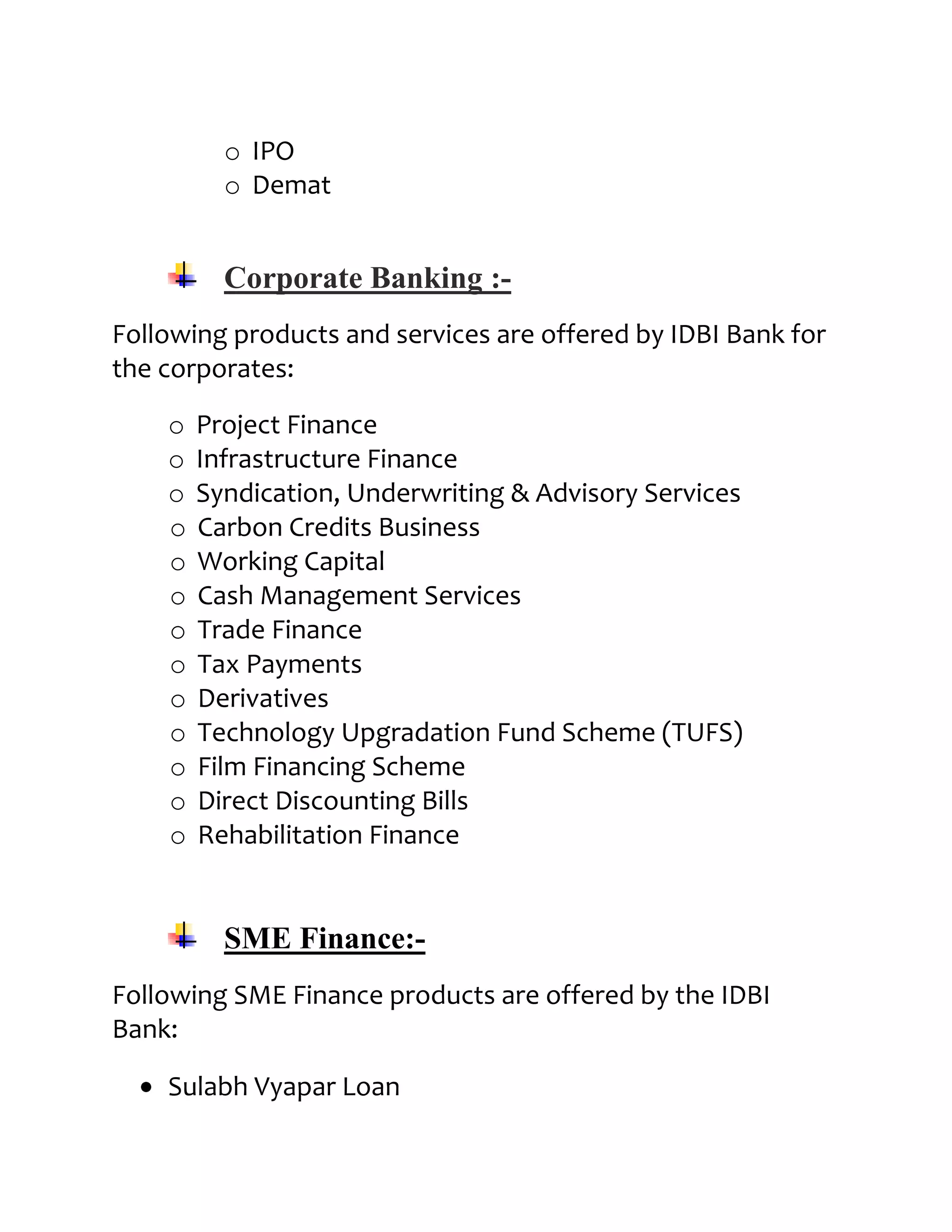 o IPO
          o Demat


          Corporate Banking :-
Following products and services are offered by IDBI Bank for
the corporates:

    o   Project Finance
    o   Infrastructure Finance
    o   Syndication, Underwriting & Advisory Services
    o   Carbon Credits Business
    o   Working Capital
    o   Cash Management Services
    o   Trade Finance
    o   Tax Payments
    o   Derivatives
    o   Technology Upgradation Fund Scheme (TUFS)
    o   Film Financing Scheme
    o   Direct Discounting Bills
    o   Rehabilitation Finance


          SME Finance:-
Following SME Finance products are offered by the IDBI
Bank:

    Sulabh Vyapar Loan
 