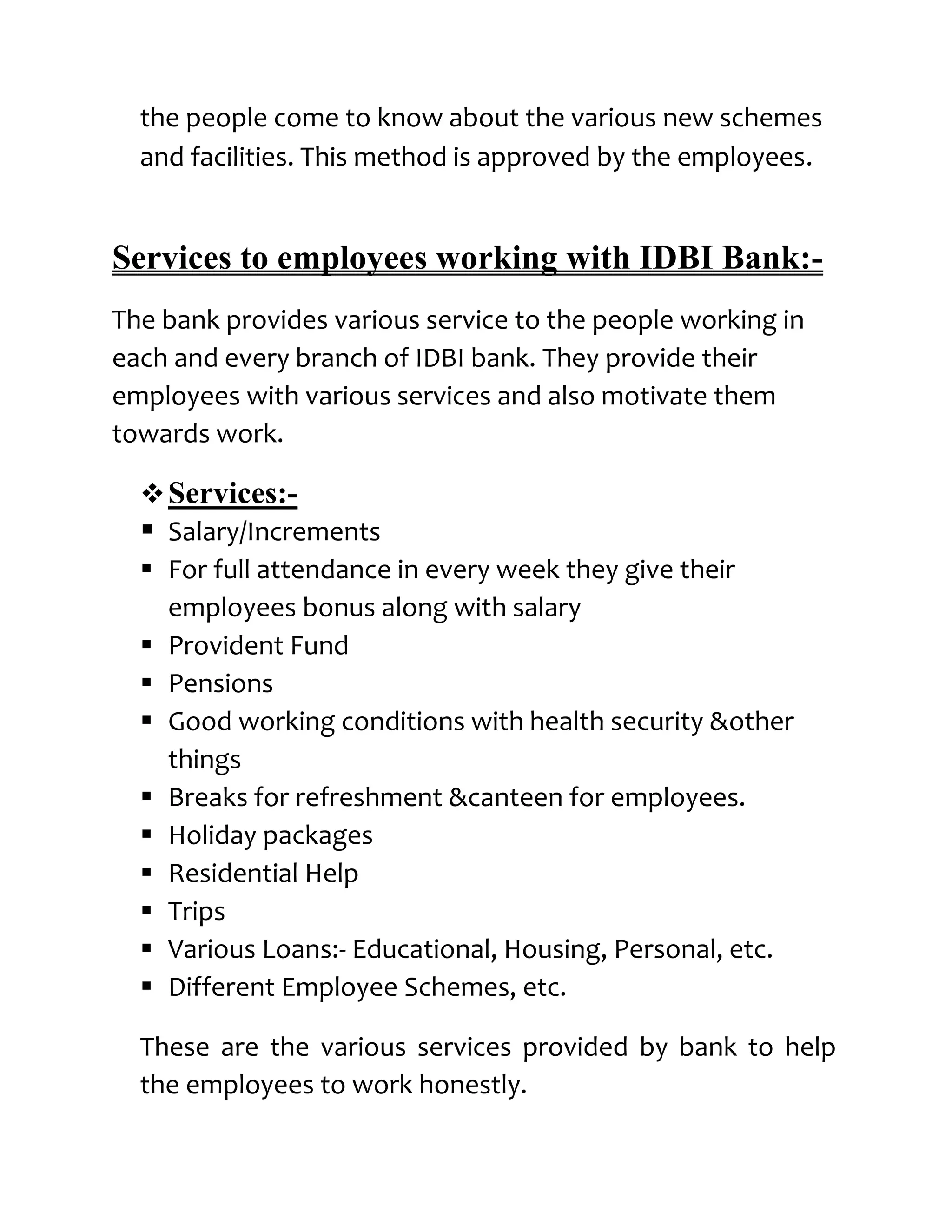 the people come to know about the various new schemes
  and facilities. This method is approved by the employees.


Services to employees working with IDBI Bank:-
The bank provides various service to the people working in
each and every branch of IDBI bank. They provide their
employees with various services and also motivate them
towards work.

   Services:-
   Salary/Increments
   For full attendance in every week they give their
    employees bonus along with salary
   Provident Fund
   Pensions
   Good working conditions with health security &other
    things
   Breaks for refreshment &canteen for employees.
   Holiday packages
   Residential Help
   Trips
   Various Loans:- Educational, Housing, Personal, etc.
   Different Employee Schemes, etc.

  These are the various services provided by bank to help
  the employees to work honestly.
 