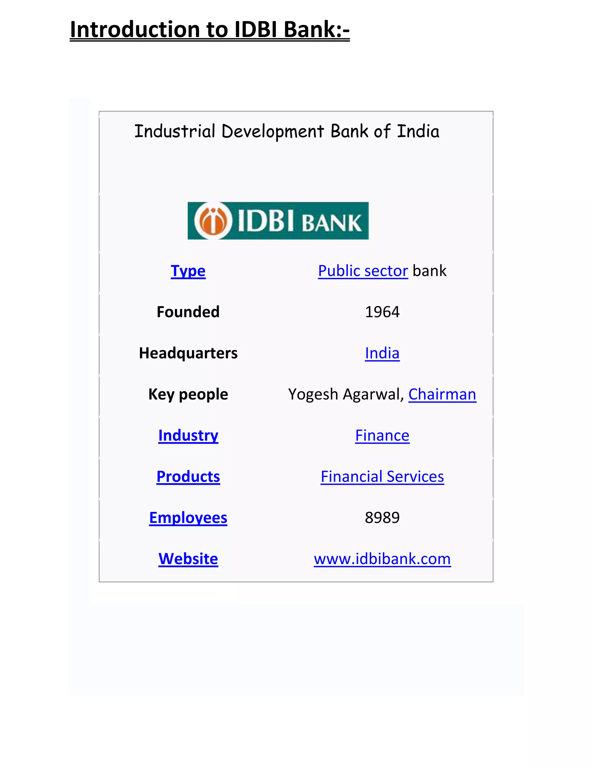 Introduction to IDBI Bank:-


      Industrial Development Bank of India




          Type             Public sector bank

        Founded                   1964

      Headquarters                India

       Key people       Yogesh Agarwal, Chairman

        Industry                 Finance

        Products            Financial Services

       Employees                  8989

        Website            www.idbibank.com
 