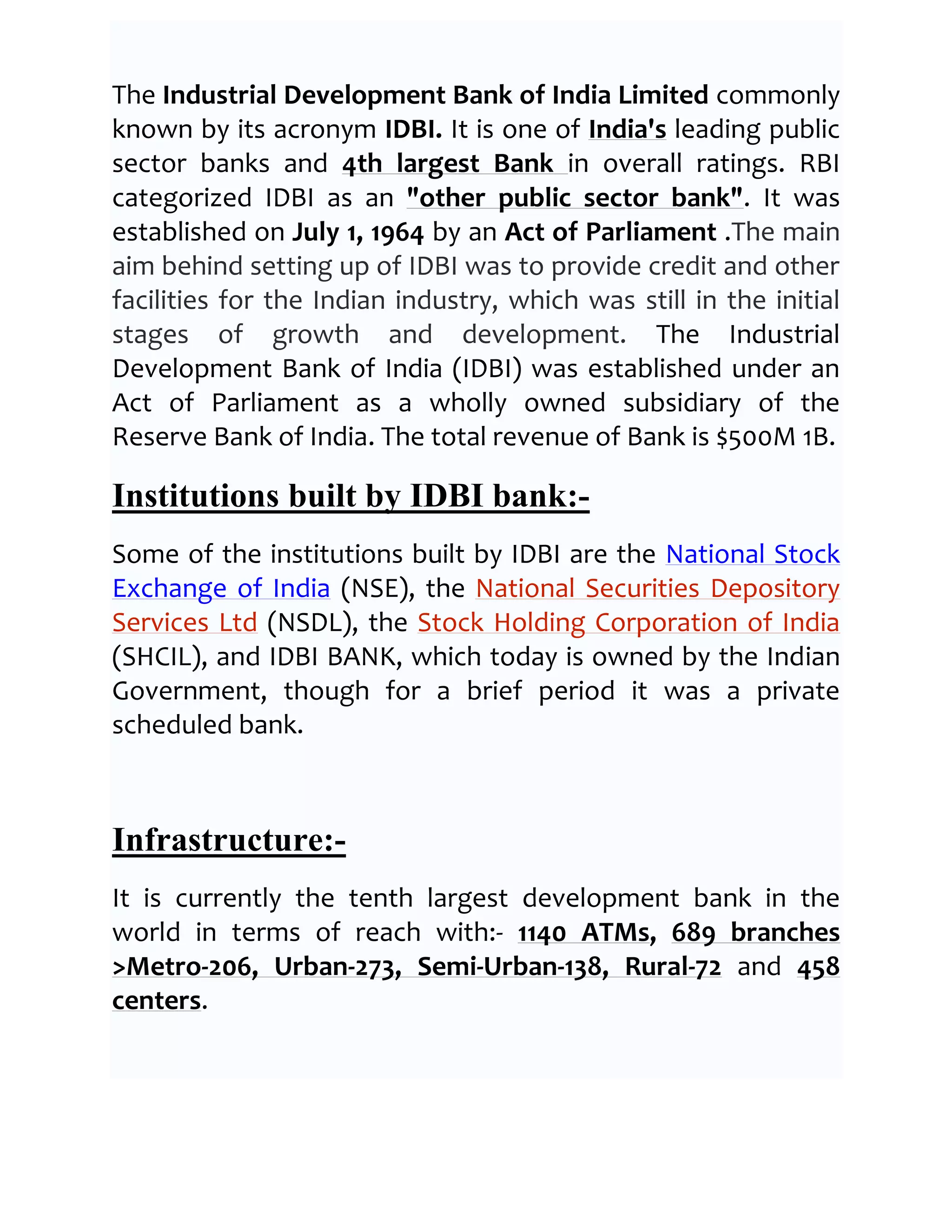 The Industrial Development Bank of India Limited commonly
known by its acronym IDBI. It is one of India's leading public
sector banks and 4th largest Bank in overall ratings. RBI
categorized IDBI as an "other public sector bank". It was
established on July 1, 1964 by an Act of Parliament .The main
aim behind setting up of IDBI was to provide credit and other
facilities for the Indian industry, which was still in the initial
stages of growth and development. The Industrial
Development Bank of India (IDBI) was established under an
Act of Parliament as a wholly owned subsidiary of the
Reserve Bank of India. The total revenue of Bank is $500M 1B.

Institutions built by IDBI bank:-
Some of the institutions built by IDBI are the National Stock
Exchange of India (NSE), the National Securities Depository
Services Ltd (NSDL), the Stock Holding Corporation of India
(SHCIL), and IDBI BANK, which today is owned by the Indian
Government, though for a brief period it was a private
scheduled bank.



Infrastructure:-
It is currently the tenth largest development bank in the
world in terms of reach with:- 1140 ATMs, 689 branches
>Metro-206, Urban-273, Semi-Urban-138, Rural-72 and 458
centers.
 