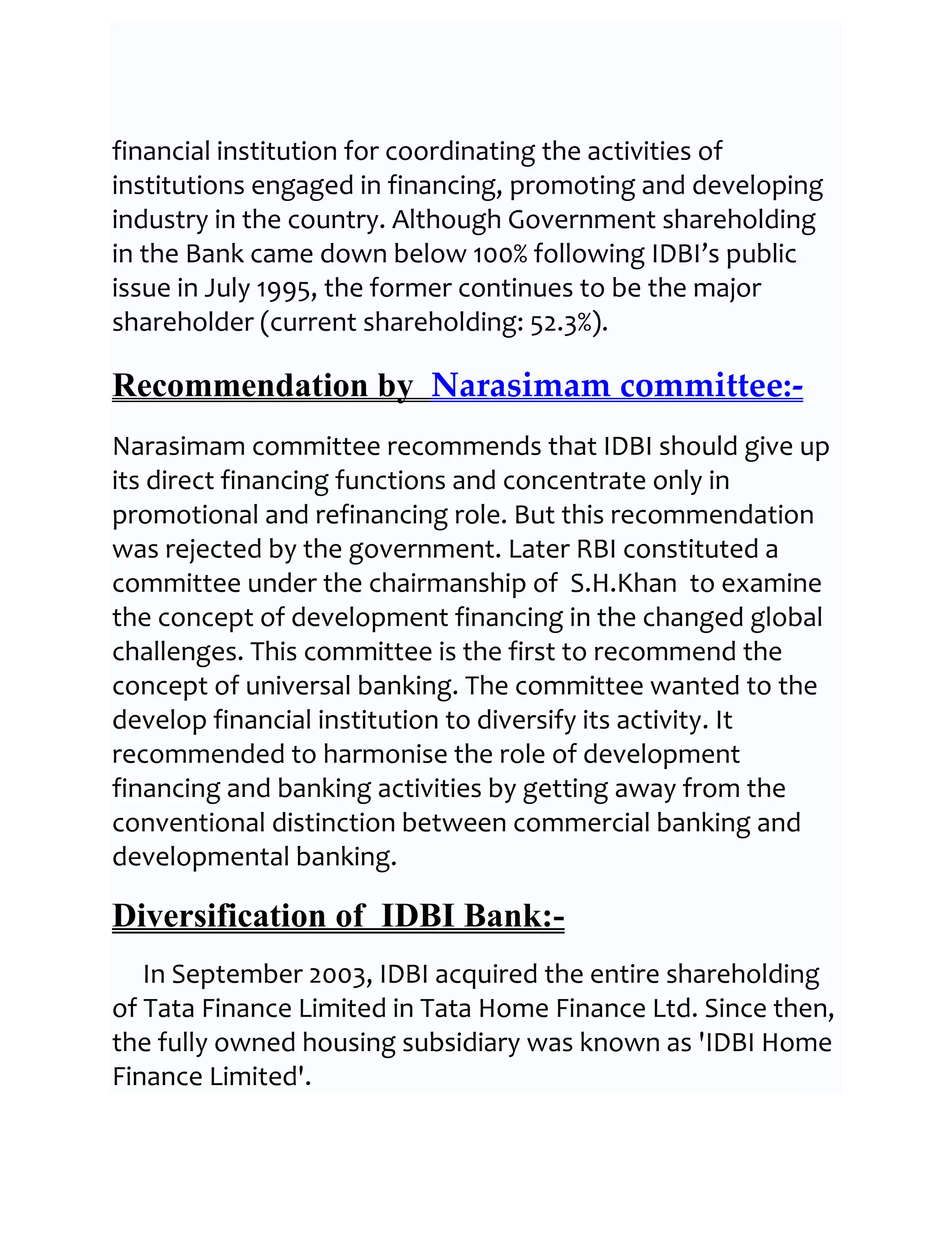 financial institution for coordinating the activities of
institutions engaged in financing, promoting and developing
industry in the country. Although Government shareholding
in the Bank came down below 100% following IDBI’s public
issue in July 1995, the former continues to be the major
shareholder (current shareholding: 52.3%).

Recommendation by Narasimam committee:-
Narasimam committee recommends that IDBI should give up
its direct financing functions and concentrate only in
promotional and refinancing role. But this recommendation
was rejected by the government. Later RBI constituted a
committee under the chairmanship of S.H.Khan to examine
the concept of development financing in the changed global
challenges. This committee is the first to recommend the
concept of universal banking. The committee wanted to the
develop financial institution to diversify its activity. It
recommended to harmonise the role of development
financing and banking activities by getting away from the
conventional distinction between commercial banking and
developmental banking.

Diversification of IDBI Bank:-
   In September 2003, IDBI acquired the entire shareholding
of Tata Finance Limited in Tata Home Finance Ltd. Since then,
the fully owned housing subsidiary was known as 'IDBI Home
Finance Limited'.
 