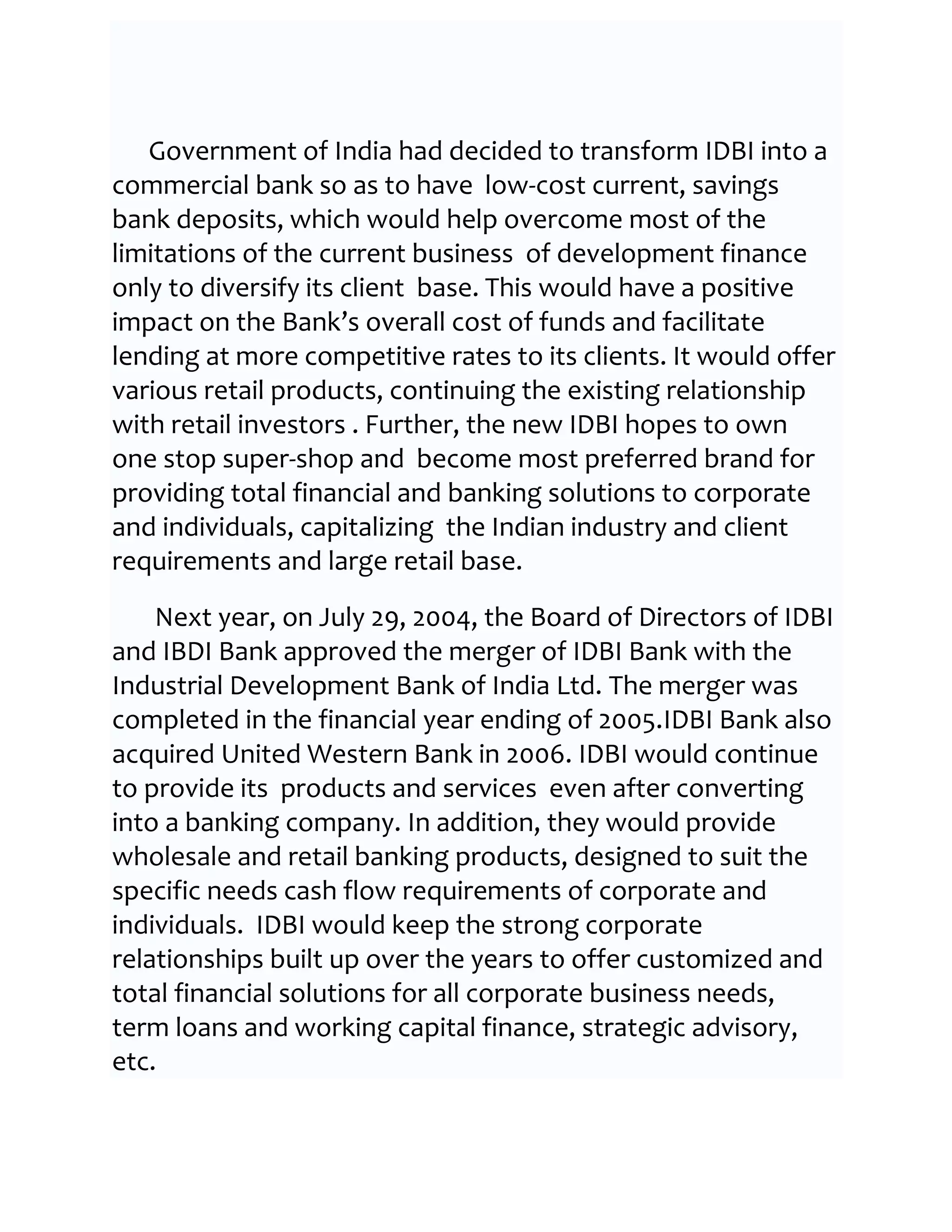 Government of India had decided to transform IDBI into a
commercial bank so as to have low-cost current, savings
bank deposits, which would help overcome most of the
limitations of the current business of development finance
only to diversify its client base. This would have a positive
impact on the Bank’s overall cost of funds and facilitate
lending at more competitive rates to its clients. It would offer
various retail products, continuing the existing relationship
with retail investors . Further, the new IDBI hopes to own
one stop super-shop and become most preferred brand for
providing total financial and banking solutions to corporate
and individuals, capitalizing the Indian industry and client
requirements and large retail base.

    Next year, on July 29, 2004, the Board of Directors of IDBI
and IBDI Bank approved the merger of IDBI Bank with the
Industrial Development Bank of India Ltd. The merger was
completed in the financial year ending of 2005.IDBI Bank also
acquired United Western Bank in 2006. IDBI would continue
to provide its products and services even after converting
into a banking company. In addition, they would provide
wholesale and retail banking products, designed to suit the
specific needs cash flow requirements of corporate and
individuals. IDBI would keep the strong corporate
relationships built up over the years to offer customized and
total financial solutions for all corporate business needs,
term loans and working capital finance, strategic advisory,
etc.
 