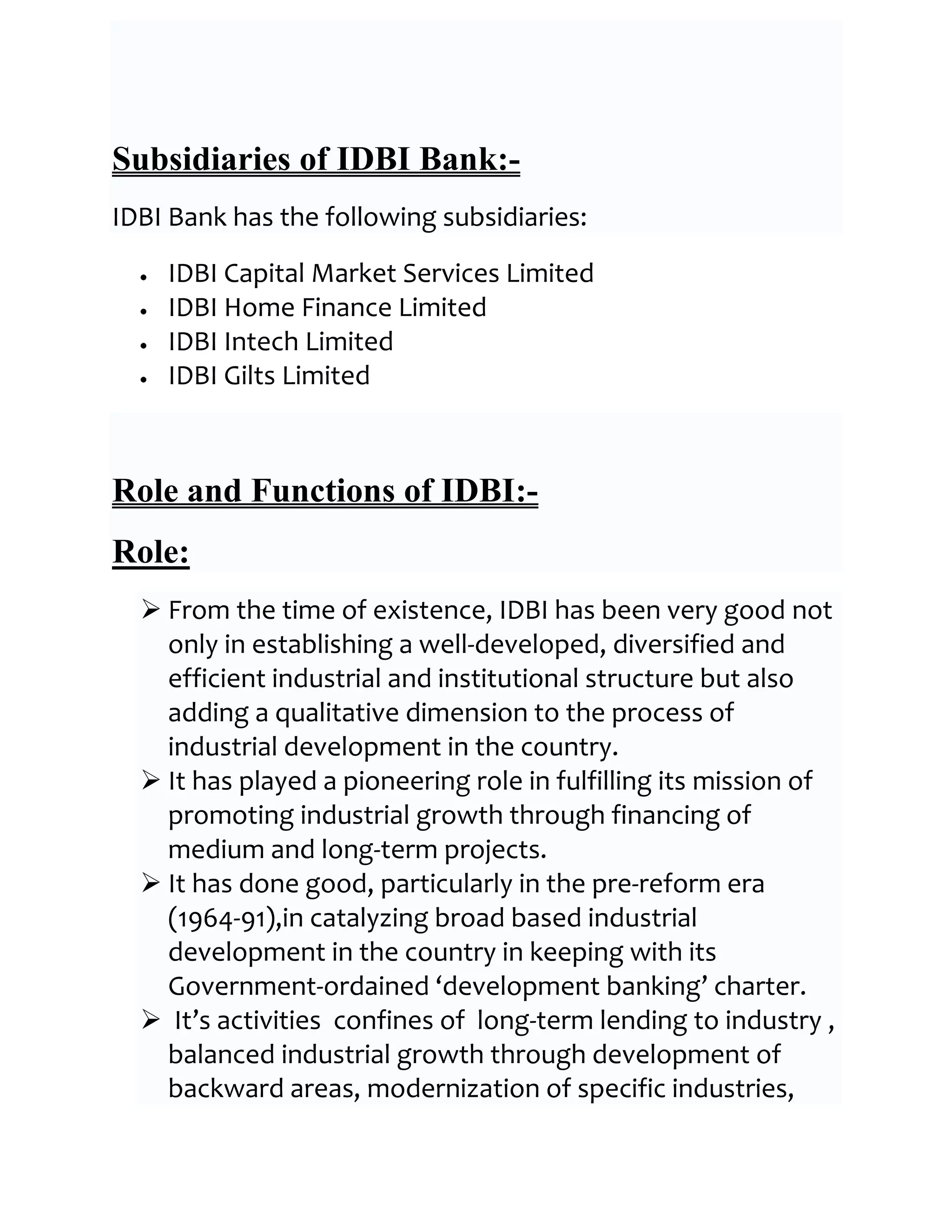 Subsidiaries of IDBI Bank:-
IDBI Bank has the following subsidiaries:

    IDBI Capital Market Services Limited
    IDBI Home Finance Limited
    IDBI Intech Limited
    IDBI Gilts Limited



Role and Functions of IDBI:-
Role:
   From the time of existence, IDBI has been very good not
    only in establishing a well-developed, diversified and
    efficient industrial and institutional structure but also
    adding a qualitative dimension to the process of
    industrial development in the country.
   It has played a pioneering role in fulfilling its mission of
    promoting industrial growth through financing of
    medium and long-term projects.
   It has done good, particularly in the pre-reform era
    (1964-91),in catalyzing broad based industrial
    development in the country in keeping with its
    Government-ordained ‘development banking’ charter.
   It’s activities confines of long-term lending to industry ,
    balanced industrial growth through development of
    backward areas, modernization of specific industries,
 