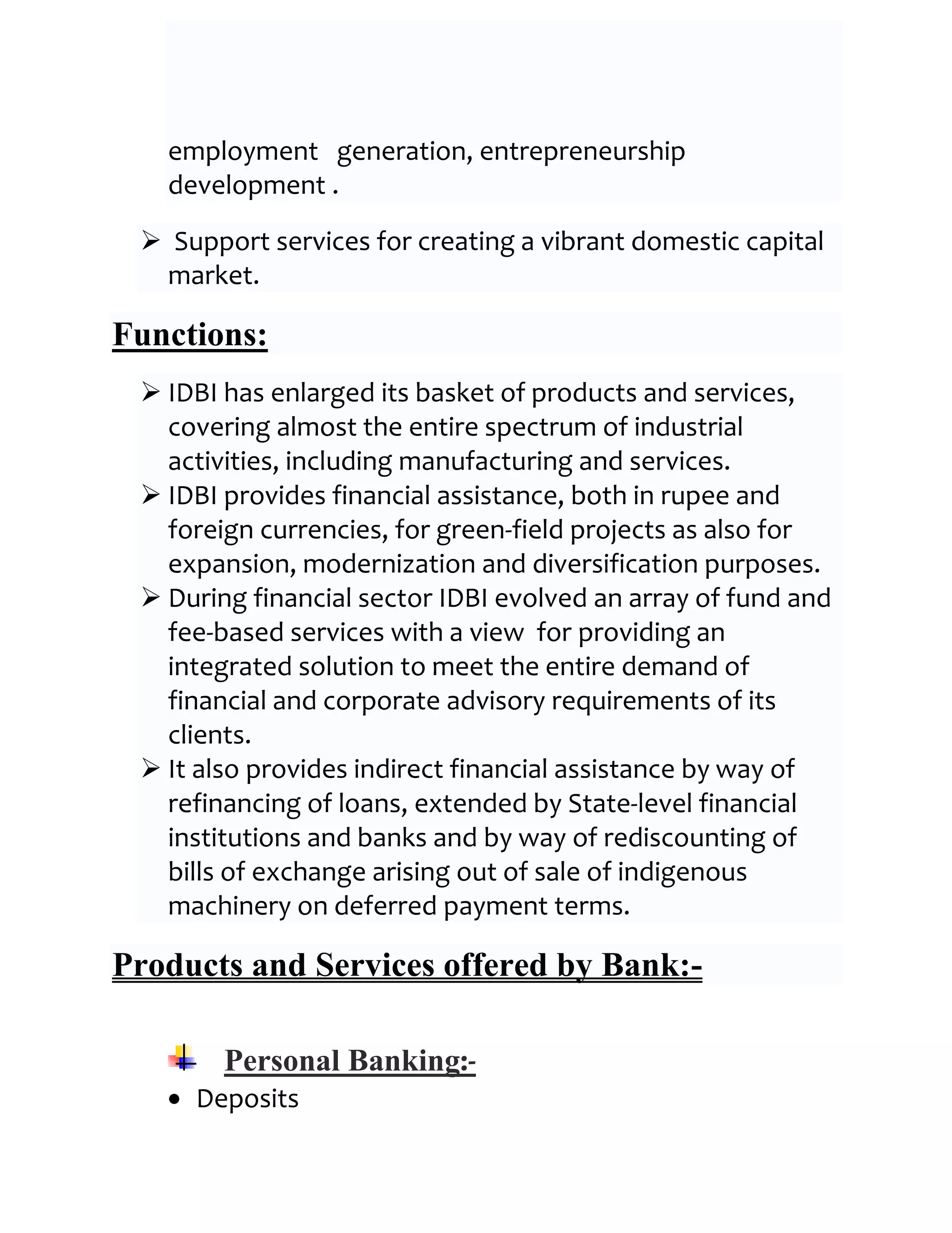 employment generation, entrepreneurship
   development .

  Support services for creating a vibrant domestic capital
  market.

Functions:
  IDBI has enlarged its basket of products and services,
   covering almost the entire spectrum of industrial
   activities, including manufacturing and services.
  IDBI provides financial assistance, both in rupee and
   foreign currencies, for green-field projects as also for
   expansion, modernization and diversification purposes.
  During financial sector IDBI evolved an array of fund and
   fee-based services with a view for providing an
   integrated solution to meet the entire demand of
   financial and corporate advisory requirements of its
   clients.
  It also provides indirect financial assistance by way of
   refinancing of loans, extended by State-level financial
   institutions and banks and by way of rediscounting of
   bills of exchange arising out of sale of indigenous
   machinery on deferred payment terms.

Products and Services offered by Bank:-

        Personal Banking:-
     Deposits
 