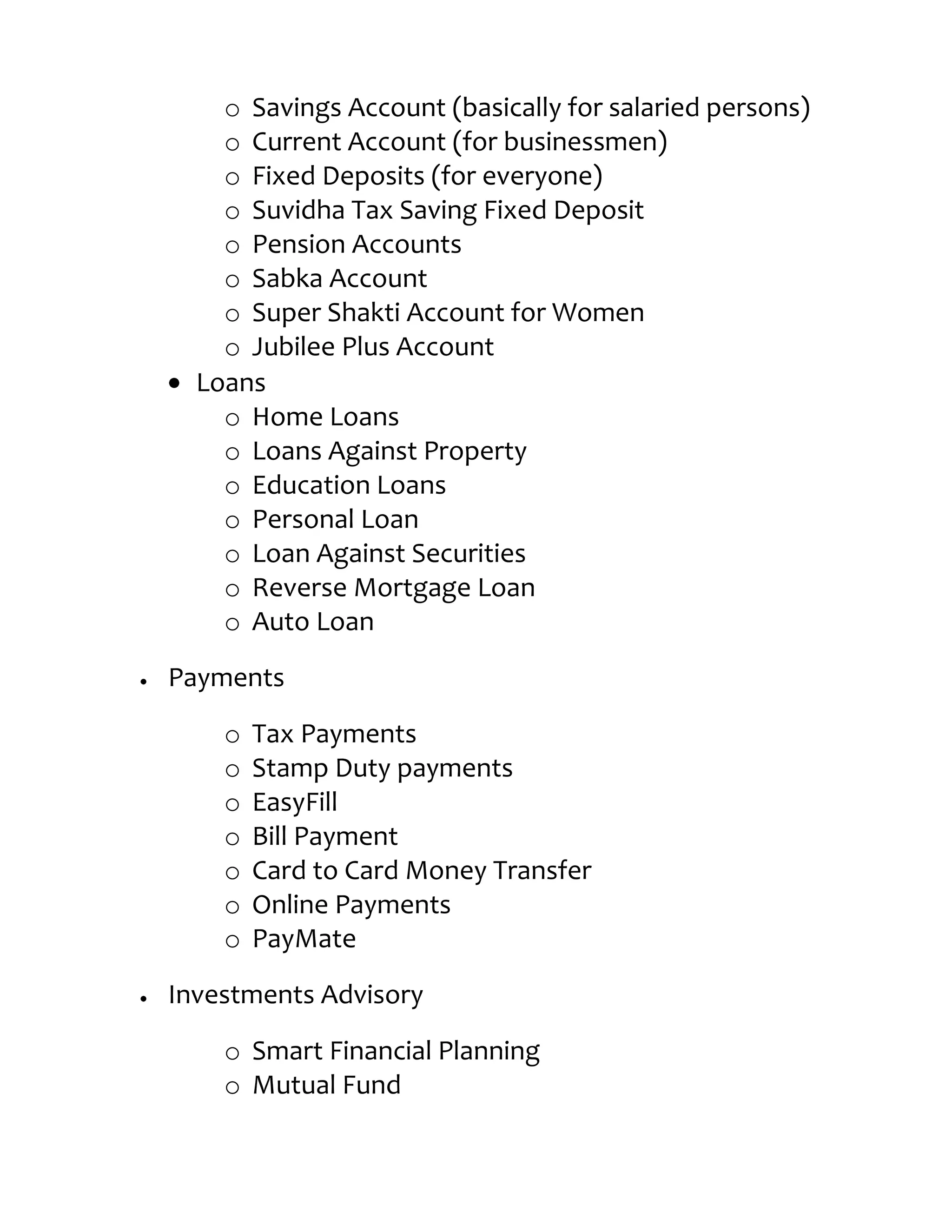 o Savings Account (basically for salaried persons)
    o Current Account (for businessmen)
    o Fixed Deposits (for everyone)
    o Suvidha Tax Saving Fixed Deposit
    o Pension Accounts
    o Sabka Account
    o Super Shakti Account for Women
    o Jubilee Plus Account
  Loans
    o Home Loans
    o Loans Against Property
    o Education Loans
    o Personal Loan
    o Loan Against Securities
    o Reverse Mortgage Loan
    o Auto Loan

Payments

    o   Tax Payments
    o   Stamp Duty payments
    o   EasyFill
    o   Bill Payment
    o   Card to Card Money Transfer
    o   Online Payments
    o   PayMate

Investments Advisory

    o Smart Financial Planning
    o Mutual Fund
 
