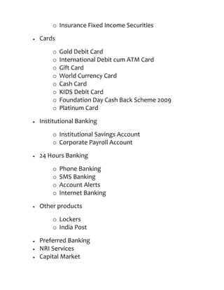 o Insurance Fixed Income Securities
Cards

    o   Gold Debit Card
    o   International Debit cum ATM Card
    o   Gift Card
    o   World Currency Card
    o   Cash Card
    o   KIDS Debit Card
    o   Foundation Day Cash Back Scheme 2009
    o   Platinum Card

Institutional Banking

    o Institutional Savings Account
    o Corporate Payroll Account
24 Hours Banking

    o   Phone Banking
    o   SMS Banking
    o   Account Alerts
    o   Internet Banking
Other products

    o Lockers
    o India Post

Preferred Banking
NRI Services
Capital Market
 