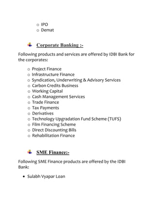 o IPO
          o Demat


          Corporate Banking :-
Following products and services are offered by IDBI Bank for
the corporates:

    o   Project Finance
    o   Infrastructure Finance
    o   Syndication, Underwriting & Advisory Services
    o   Carbon Credits Business
    o   Working Capital
    o   Cash Management Services
    o   Trade Finance
    o   Tax Payments
    o   Derivatives
    o   Technology Upgradation Fund Scheme (TUFS)
    o   Film Financing Scheme
    o   Direct Discounting Bills
    o   Rehabilitation Finance


          SME Finance:-
Following SME Finance products are offered by the IDBI
Bank:

    Sulabh Vyapar Loan
 