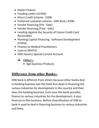 Dealer Finance
    Funding under CGFMSE
    Direct Credit Scheme - SIDBI
    Preferred customer scheme - IDBI Bank / SIDBI
    Vendor financing (Pre - Sale)
    Vendor financing (Post - Sale)
    Lending Against the Security of Future Credit Card
    Receivables
    Working Capital Financing - Software Development
    Entities
    Finance to Medical Practitioners
    Loan to SRWTO
    SME Hosiery Special Current Account

         Other:-
            Agri-business Products


Difference from other Banks:-
IDBI bank is different from others because other banks deal
in banking business but this bank first deals in financing the
various industries for development in the country and then
does the banking business. Even now this bank provides
finance to various industries for the development. It also
finances to film business. Before diversification of IDBI to
bank it used to deal in financing business to various industries
and firms.
 