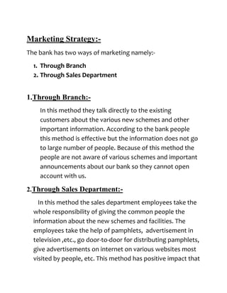Marketing Strategy:-
The bank has two ways of marketing namely:-
  1. Through Branch
  2. Through Sales Department


1.Through Branch:-
    In this method they talk directly to the existing
    customers about the various new schemes and other
    important information. According to the bank people
    this method is effective but the information does not go
    to large number of people. Because of this method the
    people are not aware of various schemes and important
    announcements about our bank so they cannot open
    account with us.

2.Through Sales Department:-
    In this method the sales department employees take the
  whole responsibility of giving the common people the
  information about the new schemes and facilities. The
  employees take the help of pamphlets, advertisement in
  television ,etc., go door-to-door for distributing pamphlets,
  give advertisements on internet on various websites most
  visited by people, etc. This method has positive impact that
 