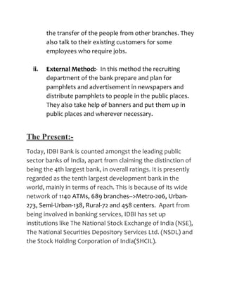 the transfer of the people from other branches. They
        also talk to their existing customers for some
        employees who require jobs.

  ii.   External Method:- In this method the recruiting
        department of the bank prepare and plan for
        pamphlets and advertisement in newspapers and
        distribute pamphlets to people in the public places.
        They also take help of banners and put them up in
        public places and wherever necessary.


The Present:-
Today, IDBI Bank is counted amongst the leading public
sector banks of India, apart from claiming the distinction of
being the 4th largest bank, in overall ratings. It is presently
regarded as the tenth largest development bank in the
world, mainly in terms of reach. This is because of its wide
network of 1140 ATMs, 689 branches-->Metro-206, Urban-
273, Semi-Urban-138, Rural-72 and 458 centers. Apart from
being involved in banking services, IDBI has set up
institutions like The National Stock Exchange of India (NSE),
The National Securities Depository Services Ltd. (NSDL) and
the Stock Holding Corporation of India(SHCIL).
 