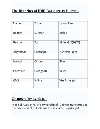 The Branches of IDBI Bank are as follows:-


Andheri           Dadar               Lower Parel


 Bandra           Dahisar             Malad


 Belapur          Fort                Mulund (E)&(W)


Bhayandar         Ghatkopar           Nariman Point


Borivali          Girgaon             Sion


 Chembur          Goregaon            Vashi


 CMS              Kalina              Vile Parle etc.




Change of ownership:-
In 16 February 1976, the ownership of IDBI was transferred to
the Government of India and it was made the principal
 