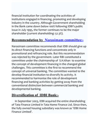 financial institution for coordinating the activities of
institutions engaged in financing, promoting and developing
industry in the country. Although Government shareholding
in the Bank came down below 100% following IDBI’s public
issue in July 1995, the former continues to be the major
shareholder (current shareholding: 52.3%).

Recommendation by Narasimam committee:-
Narasimam committee recommends that IDBI should give up
its direct financing functions and concentrate only in
promotional and refinancing role. But this recommendation
was rejected by the government. Later RBI constituted a
committee under the chairmanship of S.H.Khan to examine
the concept of development financing in the changed global
challenges. This committee is the first to recommend the
concept of universal banking. The committee wanted to the
develop financial institution to diversify its activity. It
recommended to harmonise the role of development
financing and banking activities by getting away from the
conventional distinction between commercial banking and
developmental banking.

Diversification of IDBI Bank:-
   In September 2003, IDBI acquired the entire shareholding
of Tata Finance Limited in Tata Home Finance Ltd. Since then,
the fully owned housing subsidiary was known as 'IDBI Home
Finance Limited'.
 