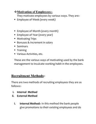 Motivation of Employees:-
        They motivate employees by various ways. They are:-
       Employee of Week (every week)



          Employee of Month (every month)
          Employee of Year (every year)
          Motivating Trips
          Bonuses & Increment in salary
          Seminars
          Training
          Various Activities, etc.

      These are the various ways of motivating used by the bank
      management to inculcate working habit in the employees.



Recruitment Methods:-
There are two methods of recruiting employees they are as
follows:-

 i.        Internal Method
ii.        External Method

      i.     Internal Method:- In this method the bank people
             give promotions to their existing employees and do
 