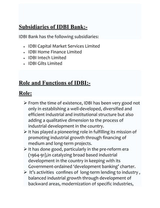 Subsidiaries of IDBI Bank:-
IDBI Bank has the following subsidiaries:

    IDBI Capital Market Services Limited
    IDBI Home Finance Limited
    IDBI Intech Limited
    IDBI Gilts Limited



Role and Functions of IDBI:-
Role:
   From the time of existence, IDBI has been very good not
    only in establishing a well-developed, diversified and
    efficient industrial and institutional structure but also
    adding a qualitative dimension to the process of
    industrial development in the country.
   It has played a pioneering role in fulfilling its mission of
    promoting industrial growth through financing of
    medium and long-term projects.
   It has done good, particularly in the pre-reform era
    (1964-91),in catalyzing broad based industrial
    development in the country in keeping with its
    Government-ordained ‘development banking’ charter.
   It’s activities confines of long-term lending to industry ,
    balanced industrial growth through development of
    backward areas, modernization of specific industries,
 