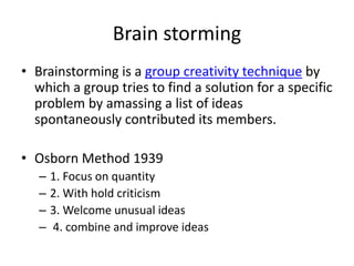 Brain storming
• Brainstorming is a group creativity technique by
which a group tries to find a solution for a specific
problem by amassing a list of ideas
spontaneously contributed its members.
• Osborn Method 1939
– 1. Focus on quantity
– 2. With hold criticism
– 3. Welcome unusual ideas
– 4. combine and improve ideas
 