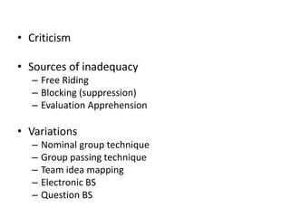 • Criticism
• Sources of inadequacy
– Free Riding
– Blocking (suppression)
– Evaluation Apprehension
• Variations
– Nominal group technique
– Group passing technique
– Team idea mapping
– Electronic BS
– Question BS
 