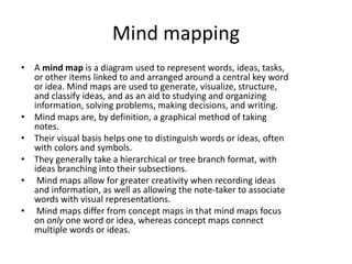 Mind mapping
• A mind map is a diagram used to represent words, ideas, tasks,
or other items linked to and arranged around a central key word
or idea. Mind maps are used to generate, visualize, structure,
and classify ideas, and as an aid to studying and organizing
information, solving problems, making decisions, and writing.
• Mind maps are, by definition, a graphical method of taking
notes.
• Their visual basis helps one to distinguish words or ideas, often
with colors and symbols.
• They generally take a hierarchical or tree branch format, with
ideas branching into their subsections.
• Mind maps allow for greater creativity when recording ideas
and information, as well as allowing the note-taker to associate
words with visual representations.
• Mind maps differ from concept maps in that mind maps focus
on only one word or idea, whereas concept maps connect
multiple words or ideas.
 