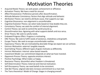 Motivation Theories
• Acquired Needs Theory: we seek power, achievement or affiliation.
• Activation Theory: We have a need for arousal.
• Affect Perseverance: Preference persists after disconfirmation.
• Attitude-Behavior Consistency: factors that align attitude and behavior.
• Attribution Theory: we need to attribute cause, that supports our ego.
• Cognitive Dissonance: non-alignment is uncomfortable.
• Cognitive Evalution Theory: we select tasks based on how doable they are.
• Consistency Theory: we seek the comfort of internal alignment.
• Control Theory: we seek to control the world around us.
• Disconfirmation bias: Agreeing with what supports beliefs and vice versa.
• Drive Theory: We seek to satisfy needs.
• Endowed Progress Effect: Progress is motivating.
• ERG Theory: We seek to fulfill needs of existence, relatedness and growth.
• Escape Theory: We seek to escape uncomfortable realities.
• Expectancy Theory: We are motivated by desirable things we expect we can achieve.
• Extrinsic Motivation: external: tangible rewards.
• Goal-Setting Theory: different types of goals motivate us differently.
• Intrinsic Motivation: internal: value-based rewards.
• Investment Model: our commitment depends on what we have invested.
• Opponent-Process Theory: opposite emotions interact.
• Positive Psychology: What makes us happy.
• Reactance Theory: discomfort when freedom is threatened.
• Self-Determination Theory: External and internal motivation.
• Self-Discrepancy Theory: we need beliefs to be consistent.
• Side Bet Theory: aligned side-bets increase commitment to a main bet.
• The Trans-theoretical Model of Change: Stages in changing oneself.
 
