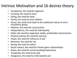 Intrinsic Motivation and 16 desires theory
• Acceptance, the need for approval
• Curiosity, the need to learn
• Eating, the need for food
• Family, the need to raise children
• Honor, the need to be loyal to the traditional values of one's
clan/ethnic group
• Idealism, the need for social justice
• Independence, the need for individuality
• Order, the need for organized, stable, predictable environments
• Physical activity, the need for exercise
• Power, the need for influence of will
• Romance, the need for sex
• Saving, the need to collect
• Social contact, the need for friends (peer relationships)
• Status, the need for social standing/importance
• Tranquility, the need to be safe
• Vengeance, the need to strike back/to win
 