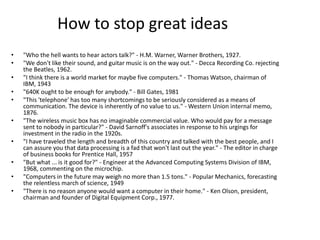 How to stop great ideas
• "Who the hell wants to hear actors talk?" - H.M. Warner, Warner Brothers, 1927.
• "We don't like their sound, and guitar music is on the way out." - Decca Recording Co. rejecting
the Beatles, 1962.
• "I think there is a world market for maybe five computers." - Thomas Watson, chairman of
IBM, 1943
• "640K ought to be enough for anybody." - Bill Gates, 1981
• "This 'telephone' has too many shortcomings to be seriously considered as a means of
communication. The device is inherently of no value to us." - Western Union internal memo,
1876.
• "The wireless music box has no imaginable commercial value. Who would pay for a message
sent to nobody in particular?" - David Sarnoff's associates in response to his urgings for
investment in the radio in the 1920s.
• "I have traveled the length and breadth of this country and talked with the best people, and I
can assure you that data processing is a fad that won't last out the year." - The editor in charge
of business books for Prentice Hall, 1957
• "But what ... is it good for?" - Engineer at the Advanced Computing Systems Division of IBM,
1968, commenting on the microchip.
• "Computers in the future may weigh no more than 1.5 tons." - Popular Mechanics, forecasting
the relentless march of science, 1949
• "There is no reason anyone would want a computer in their home." - Ken Olson, president,
chairman and founder of Digital Equipment Corp., 1977.
 