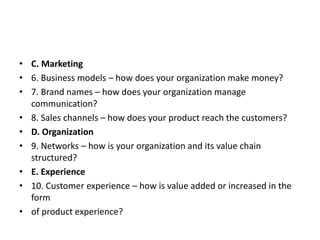 • C. Marketing
• 6. Business models – how does your organization make money?
• 7. Brand names – how does your organization manage
communication?
• 8. Sales channels – how does your product reach the customers?
• D. Organization
• 9. Networks – how is your organization and its value chain
structured?
• E. Experience
• 10. Customer experience – how is value added or increased in the
form
• of product experience?
 