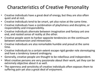Characteristics of Creative Personality
• Creative individuals have a great deal of energy, but they are also often
quiet and at rest.
• Creative individuals tend to be smart, yet also naive at the same time.
• Creative individuals have a combination of playfulness and discipline, or
responsibility and irresponsibility.
• Creative individuals alternate between imagination and fantasy ant one
end, and rooted sense of reality at the other.
• Creative people seem to harbor opposite tendencies on the continuum
between extroversion and introversion.
• Creative individuals are also remarkable humble and proud at the same
time.
• Creative individuals to a certain extent escape rigid gender role stereotyping
and have a tendency toward androgyny.
• Generally, creative people are thought to be rebellious and independent.
• Most creative persons are very passionate about their work, yet they can be
extremely objective about it as well.
• The openness and sensitivity of creative individuals often exposes them to
suffering pain yet also a great deal of enjoyment.
 