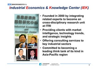IEK產業經濟與趨勢研究中心
 Industrial Economics & Knowledge Center (IEK)

                  • Founded in 2000 by integrating
                    related experts to become an
                    cross-disciplinary research unit
                    at ITRI
                  • Providing clients with market
                    intelligence, technology trends,
                    and strategic insights
                  • Offering consulting services to
                    key industrial sectors
                  • Committed to becoming a
                    leading think tank of its kind in
                    Asia-Pacific region


                                   Copyright 2012
                    ITRI Copyright Rights Reversed
                                All 2011                3
 