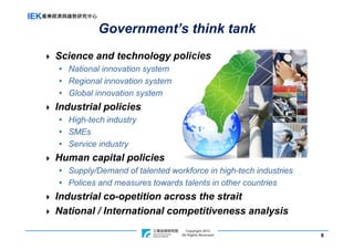 IEK產業經濟與趨勢研究中心
                 Government’s think tank
     Science and technology policies
      • National innovation system
      • Regional innovation system
      • Global innovation system
     Industrial policies
      • High-tech industry
      • SMEs
      • Service industry
     Human capital policies
      • Supply/Demand of talented workforce in high-tech industries
      • Polices and measures towards talents in other countries
     Industrial co-opetition across the strait
     National / International competitiveness analysis
                                              Copyright 2012
                               ITRI Copyright Rights Reversed
                                           All 2011                   8
 