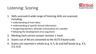 Listening: Scoring
1. Skills assessed A wide range of listening skills are assessed,
including:
 understanding of main ideas
 understanding of specific factual information
 recognizing opinions, attitudes and purpose of a speaker
 following the development of an argument.
2. Marking Each correct answer receives 1 mark.
3. Scores out of 40 are converted to the IELTS 9-band scale.
4. Scores are reported in whole (e.g. 4, 5, 6) and half bands (e.g. 4.5,
5.5, 6.5)
 