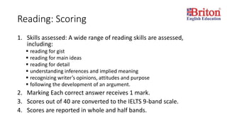 Reading: Scoring
1. Skills assessed: A wide range of reading skills are assessed,
including:
 reading for gist
 reading for main ideas
 reading for detail
 understanding inferences and implied meaning
 recognizing writer’s opinions, attitudes and purpose
 following the development of an argument.
2. Marking Each correct answer receives 1 mark.
3. Scores out of 40 are converted to the IELTS 9-band scale.
4. Scores are reported in whole and half bands.
 