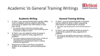 Academic Vs General Training Writings
Academic Writing
1. In Task 1, you are presented with a graph, table,
chart or diagram and are asked to describe,
summarize or explain the information in your
own words.
 You may be asked to describe and explain data,
describe the stages of a process, how something works
or describe an object or event.
2. In Task 2, you are asked to write an essay in
response to a point of view, argument or
problem.
 The issues raised are of general interest to, suitable for
and easily understood by test takers entering
undergraduate or postgraduate studies or seeking
professional registration.
3. Responses to Task 1 and Task 2 should be
written in an academic, semi-formal/neutral
style.
General Training Writing
1. In Task 1, you are presented with a situation
and are asked to write a letter requesting
information or explaining the situation.
 The letter may be personal or semi-formal/neutral in
style.
2. In Task 2, you are asked to write an essay in
response to a point of view, argument or
problem.
 The essay can be slightly more personal in style than
the Academic Writing Task 2 essay. Topics are of general
interest.
 