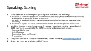 Speaking: Scoring
1. Skills assessed: A wide range of speaking skills are assessed, including:
 the ability to communicate opinions and information on everyday topics and common experiences
and situations by answering a range of questions
 the ability to speak at length on a given topic using appropriate language and organizing ideas
coherently
 the ability to express and justify opinions and to analyze, discuss and speculate about issues.
2. Marking: You are assessed on your performance throughout the test by certificated
IELTS examiners according to the IELTS Speaking test assessment criteria:
 Fluency and Coherence
 Lexical Resource
 Grammatical Range and Accuracy
 Pronunciation
3. The public version of the assessment criteria can be found at www.ielts.org/criteria
4. Scores are reported in whole and half bands
 