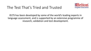The Test That’s Tried and Trusted
IELTS has been developed by some of the world’s leading experts in
language assessment, and is supported by an extensive programme of
research, validation and test development.
 