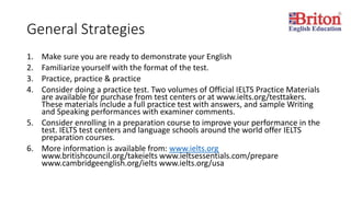 General Strategies
1. Make sure you are ready to demonstrate your English
2. Familiarize yourself with the format of the test.
3. Practice, practice & practice
4. Consider doing a practice test. Two volumes of Official IELTS Practice Materials
are available for purchase from test centers or at www.ielts.org/testtakers.
These materials include a full practice test with answers, and sample Writing
and Speaking performances with examiner comments.
5. Consider enrolling in a preparation course to improve your performance in the
test. IELTS test centers and language schools around the world offer IELTS
preparation courses.
6. More information is available from: www.ielts.org
www.britishcouncil.org/takeielts www.ieltsessentials.com/prepare
www.cambridgeenglish.org/ielts www.ielts.org/usa
 
