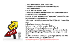 1. IELTS is harder than other English Tests
2. Different countries conduct different IELTS tests
3. IELTS is too difficult
4. I can take the test only once.
5. To get my desired IELTS score, I must be ready to do as many
IELTS practice tests as possible.
6. I need to speak with a western/ Australian/ Canadian/ British
accent to pass the speaking test.
7. The most essential component of the IELTS test is the speaking
part.
8. Quality matters more than speed.
9. I need a score of 7.0 to pass the IELTS test.
10. More words in writing test mean more bands
11. Practicing sample questions would help score better bands
12. Smiling and laughing while speaking test can get you good
score
13. If the opinions in writing and speaking test do not match to
that of the examiner, you might lose marks
https://levelupknowledge.com/myths-about-ielts/#:~:text=Some%20Wide%20Spread%20Myths%20About%20IELTS%20Myth-
1%3A%20IELTS,government%20organizations%20too%20judge%20language%20convenience%20with%20IELTS.
 