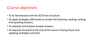 Course objectives
• To be familiarized with the IELTS test structure
• To apply strategies effectively to answer the listening, reading, writing
and speaking sections.
• To evaluate and analyse sample answers.
• To improve the band at the end of the course if being fluent and
applying strategies correctly
 