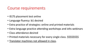 Course requirements
• IELTS placement test online
• Language fluency: b1 desired
• Extra practice of strategies: online and printed materials
• Extra language practice attending workshops and ielts webinars
• Class attendance desired
• Printed materials necessary for every single class. $$$$$$$$
• Translator machines not allowed in class.
 