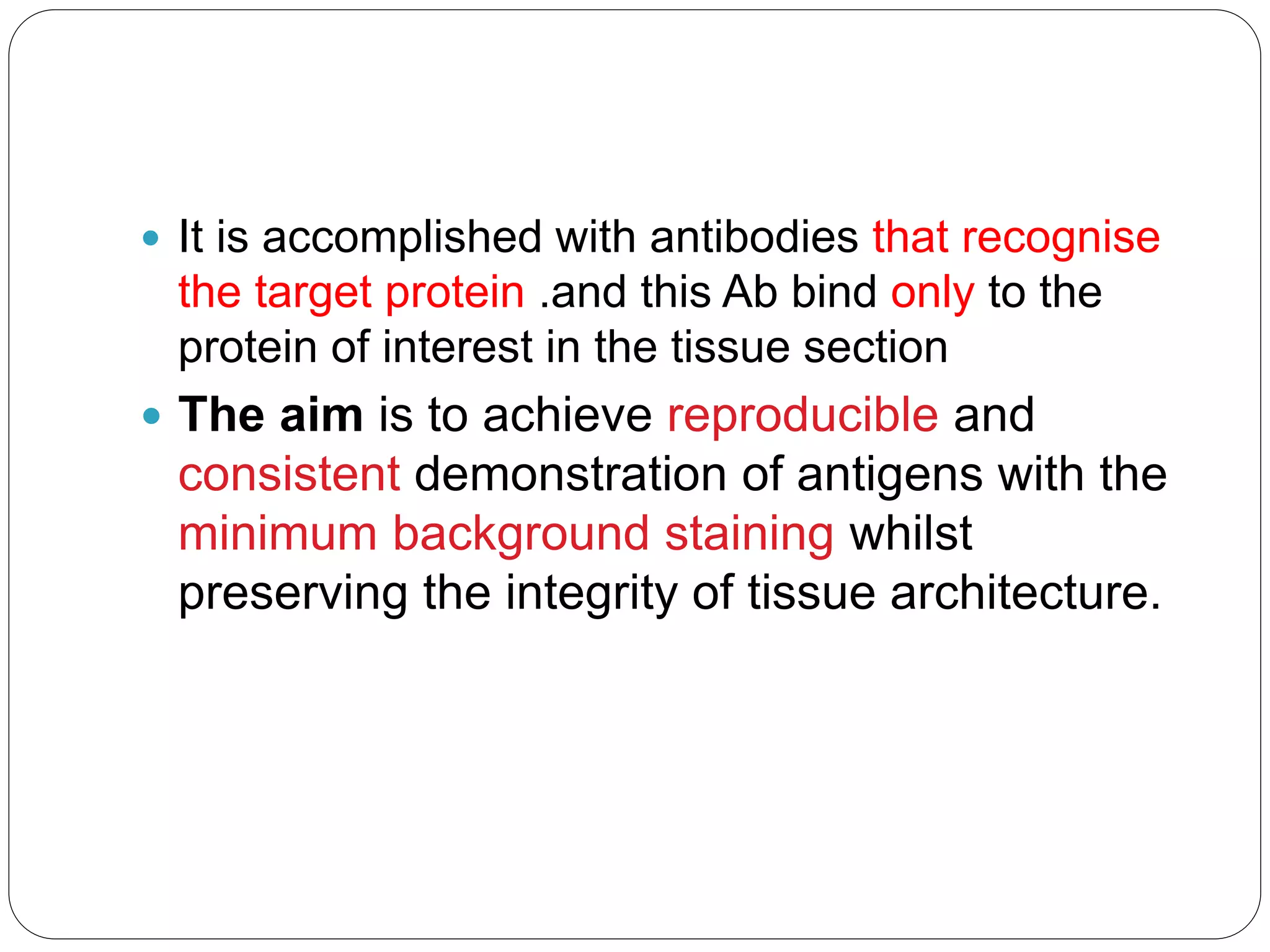  It is accomplished with antibodies that recognise
the target protein .and this Ab bind only to the
protein of interest in the tissue section
 The aim is to achieve reproducible and
consistent demonstration of antigens with the
minimum background staining whilst
preserving the integrity of tissue architecture.
 