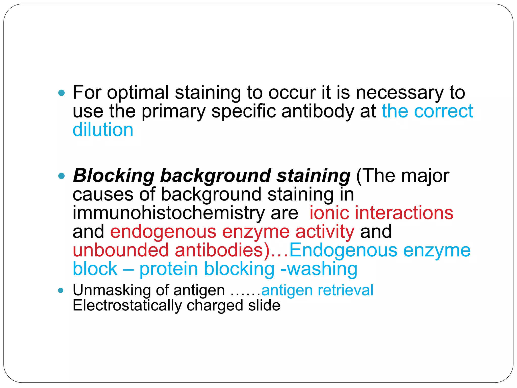  For optimal staining to occur it is necessary to
use the primary specific antibody at the correct
dilution
 Blocking background staining (The major
causes of background staining in
immunohistochemistry are ionic interactions
and endogenous enzyme activity and
unbounded antibodies)…Endogenous enzyme
block – protein blocking -washing
 Unmasking of antigen ……antigen retrieval
Electrostatically charged slide
 