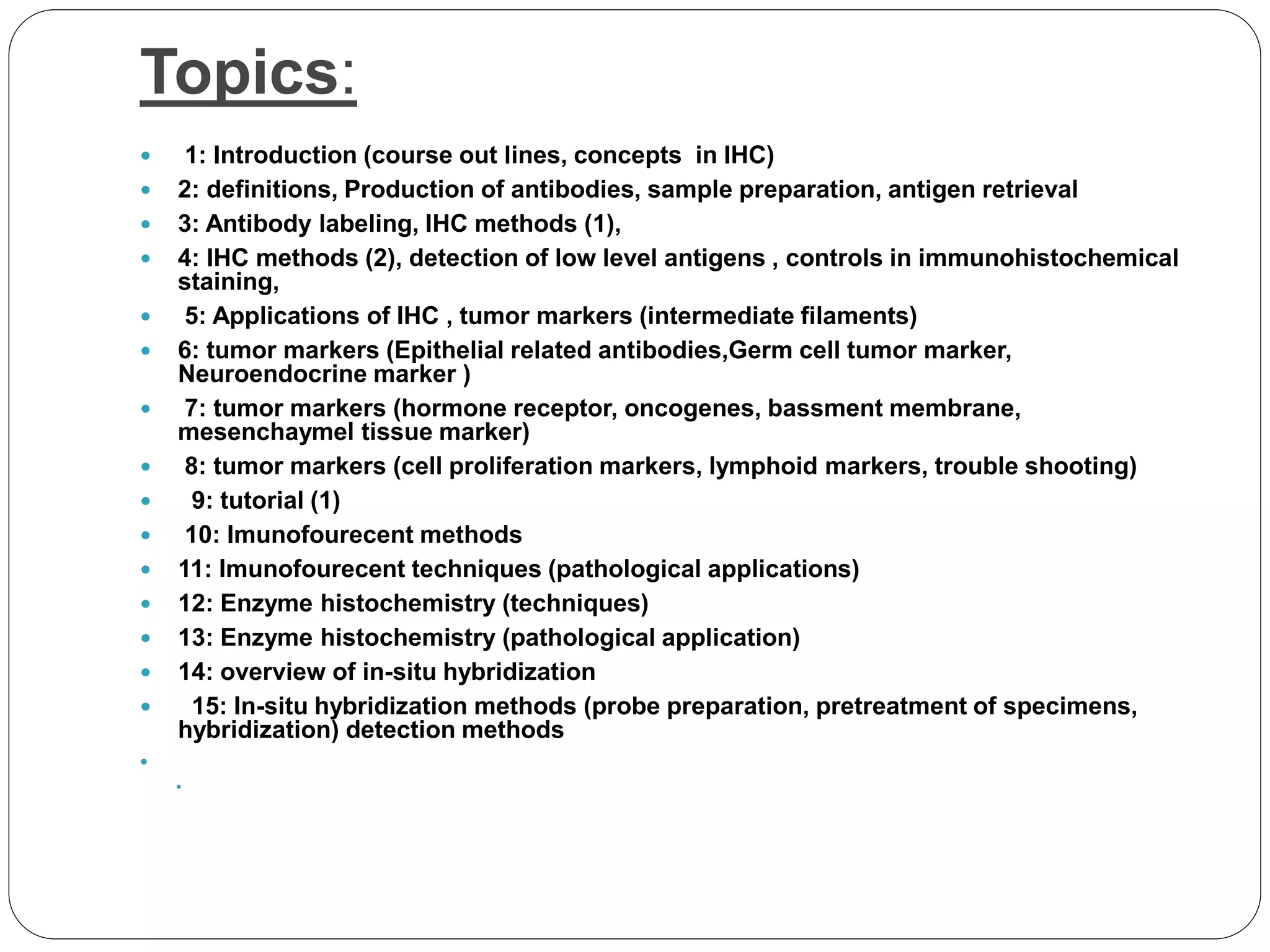 Topics:
 1: Introduction (course out lines, concepts in IHC)
 2: definitions, Production of antibodies, sample preparation, antigen retrieval
 3: Antibody labeling, IHC methods (1),
 4: IHC methods (2), detection of low level antigens , controls in immunohistochemical
staining,
 5: Applications of IHC , tumor markers (intermediate filaments)
 6: tumor markers (Epithelial related antibodies,Germ cell tumor marker,
Neuroendocrine marker )
 7: tumor markers (hormone receptor, oncogenes, bassment membrane,
mesenchaymel tissue marker)
 8: tumor markers (cell proliferation markers, lymphoid markers, trouble shooting)
 9: tutorial (1)
 10: Imunofourecent methods
 11: Imunofourecent techniques (pathological applications)
 12: Enzyme histochemistry (techniques)
 13: Enzyme histochemistry (pathological application)
 14: overview of in-situ hybridization
 15: In-situ hybridization methods (probe preparation, pretreatment of specimens,
hybridization) detection methods


 