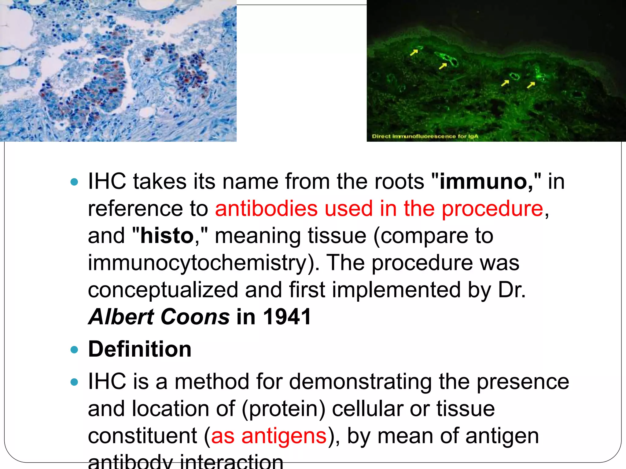  IHC takes its name from the roots "immuno," in
reference to antibodies used in the procedure,
and "histo," meaning tissue (compare to
immunocytochemistry). The procedure was
conceptualized and first implemented by Dr.
Albert Coons in 1941
 Definition
 IHC is a method for demonstrating the presence
and location of (protein) cellular or tissue
constituent (as antigens), by mean of antigen
 