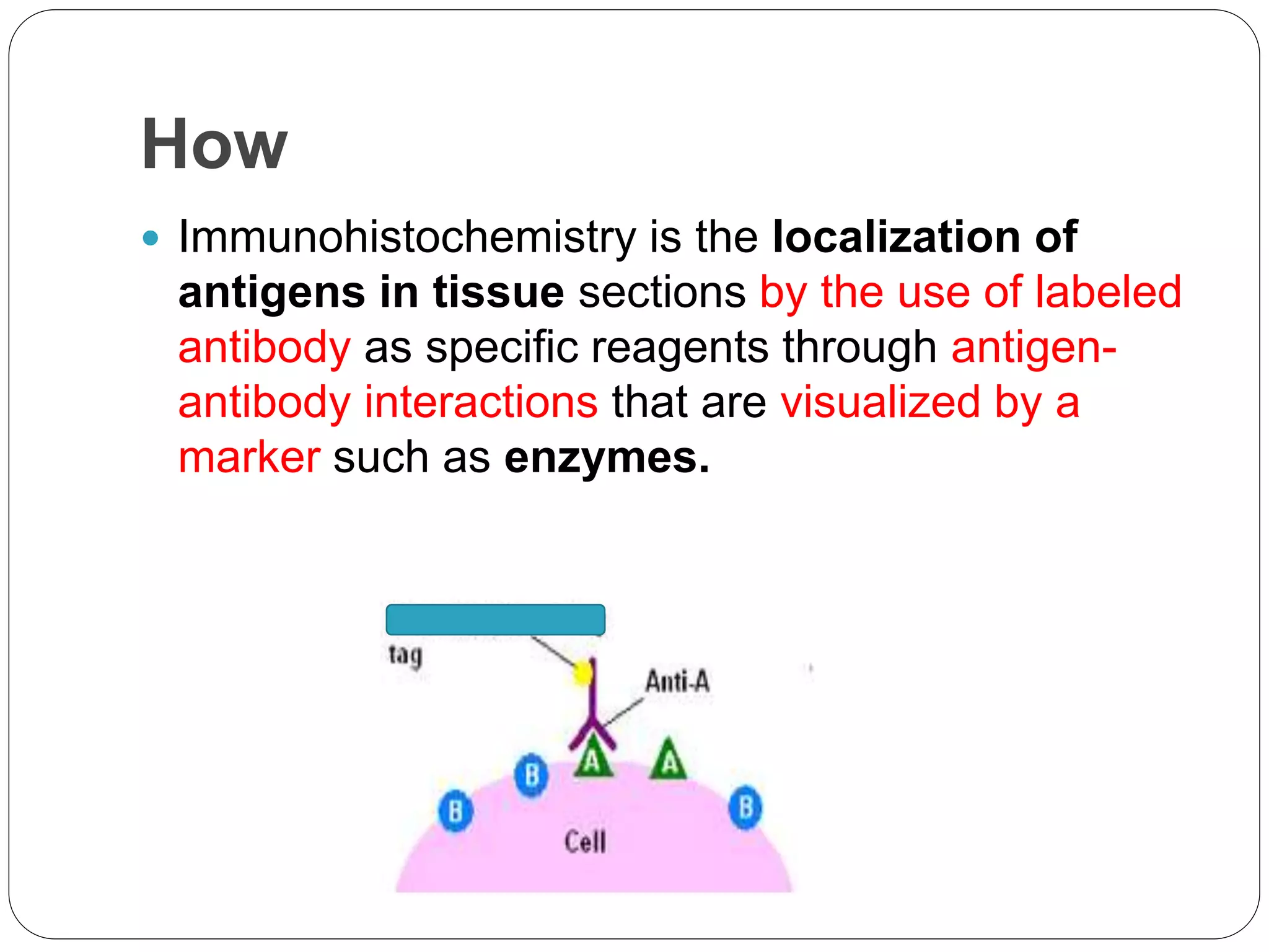 How
 Immunohistochemistry is the localization of
antigens in tissue sections by the use of labeled
antibody as specific reagents through antigen-
antibody interactions that are visualized by a
marker such as enzymes.
 