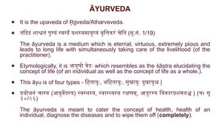 ĀYURVEDA
● It is the upaveda of gveda/Atharveveda.
R
̥
● तदिदं शाश्वतं पुण्यं स्वर्ग्यं यशस्यमायुष्यं वृत्तिकरं चेति (सु.सं. 1/19)
The āyurveda is a medium which is eternal, virtuous, extremely pious and
leads to long life with simultaneously taking care of the livelihood (of the
practitioner).
● Etymologically, it is आयुषो वेदः which resembles as the śāṣtra elucidating the
concept of life (of an individual as well as the concept of life as a whole.).
● This āyu is of four types - हितायुः, अहितायुः, सुखायुः दुखायुश्च |
● प्रयोजनं चास्य (आयुर्वेदस्य) स्वस्थस्य, स्वास्थ्यस्य रक्षणम्, आतुरस्य विकारप्रशमनञ्च | (च। सू
३०/२६)
The āyurveda is meant to cater the concept of health, health of an
individual, diagnose the diseases and to wipe them off (completely).
 